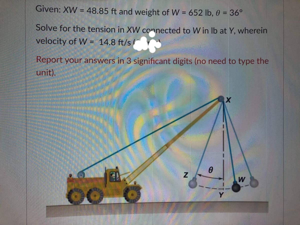 Given: XW = 48.85 ft and weight of W = 652 lb, 0 = 36°
%3D
Solve for the tension in XW connected to W in Ib at Y, wherein
velocity of W = 14.8 ft/s
Report your answers in 3 significant digits (no need to type the
unit).
W
