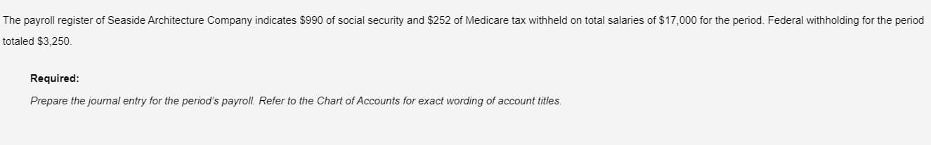 The payroll register of Seaside Architecture Company indicates $990 of social security and $252 of Medicare tax withheld on total salaries of $17,000 for the period. Federal withholding for the period
totaled $3,250.
Required:
Prepare the journal entry for the period's payroll. Refer to the Chart of Accounts for exact wording of account titles.
