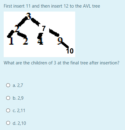 First insert 11 and then insert 12 to the AVL tree
7
10
What are the children of 3 at the final tree after insertion?
О а. 2,7
O b. 2,9
О с. 2,11
O d. 2,10
