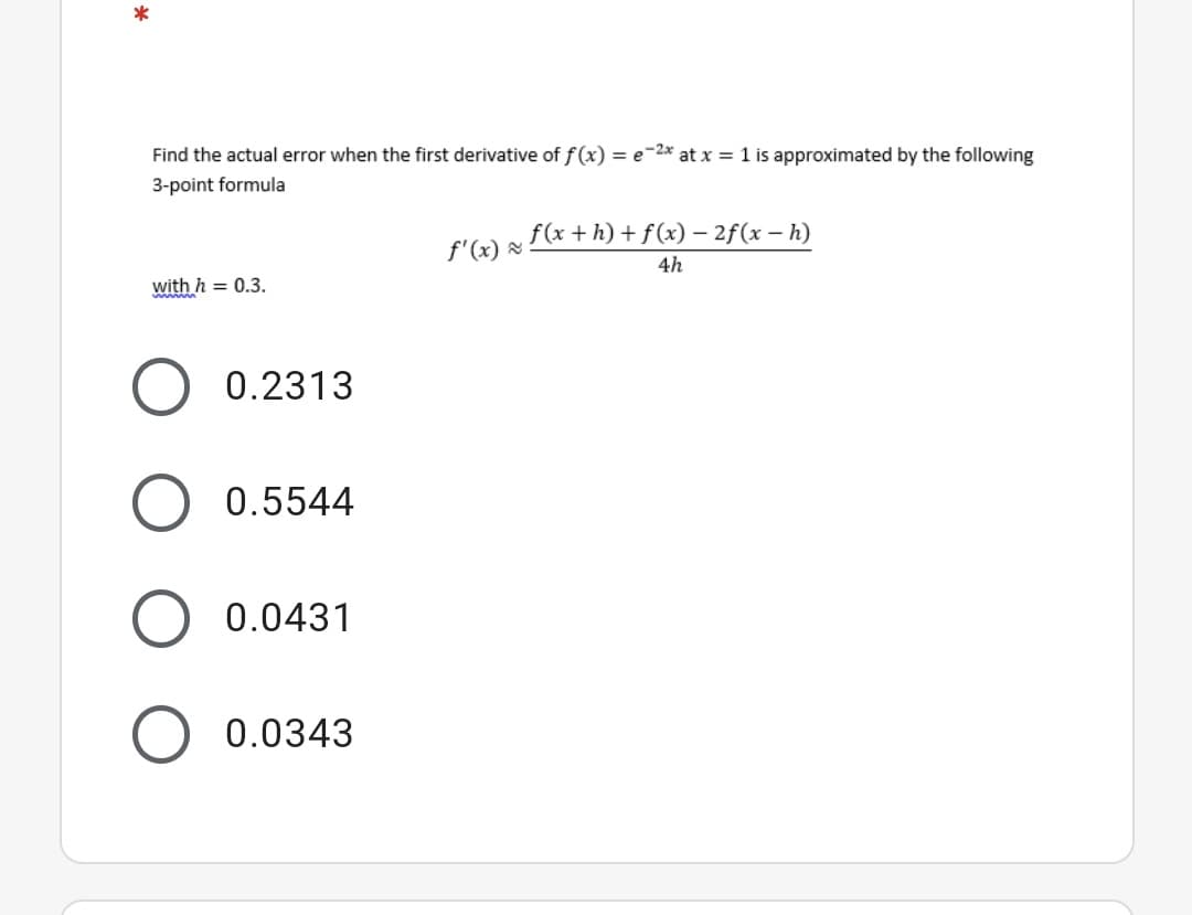 Find the actual error when the first derivative of f (x) = e-2* at x = 1 is approximated by the following
3-point formula
f(x + h) + f (x) – 2f(x – h)
f'(x) =
4h
with h = 0.3.
0.2313
0.5544
0.0431
0.0343
