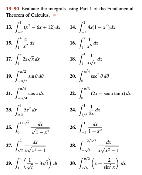 13-30 Evaluate the integrals using Part 1 of the Fundamental
Theorem of Calculus.
3. [₁₂ (x².
(x² - 6x +12) dx
14.
1²₁
4x(1-x²) dx
•2
4
1
• S 1/2 d x
dx
16.
1²3
dx
18.
S
20.
22.
24.
26.
28.
30.
13.
15.
[2x√x dx
•π/2
17.
19.
21.
-π/4
23. [ Se' dx
In 2
dx
25. 11/v² √2+x²2
dx
27.
LAVI
1
•S (1/₁-3√²) di
dt
29.
-π/2
rπ/4
sin Ꮎ dᎾ
cos x dx
x6
dx
s sec² 0 do
(2x secx tan x) dx
x√x
rπ/4
Cπ/3
11/2 2 17 dx
2x
LA
dx
1+x²
-2/√3
[²5
dx
-√² x√√x².
2
x +
sin²x.
[5/2² (x
π/6
(7)
dx