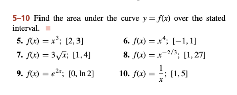 5-10 Find the area under the curve y=f(x) over the stated
interval.
5. f(x) = x³; [2,3]
7. f(x) = 3√x; [1,4]
9. f(x) = ²x; [0, In 2]
6. f(x) = x; [1,1]
8. f(x)=x-2/3; [1,27]
10. f(x) = (1,5)