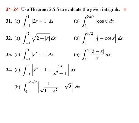 31-34 Use Theorem 5.5.5 to evaluate the given integrals.
3π/4
31. (a) 1₁,₁12x-11dx
|2x - 1| dx
(b)
\cos x dx
0
32. (a)
1₁
/2+ |x|dx
(b) 1/2 | / - cos x | dx
|2x|
33. (a)
C. |e* - 1| dx
(b) !
√²12=x²16
dx
34. (a) L²³₁x²-1
2
15
x² + 1
dx
√3/2
1
(b)
[³ |
V-²-√₂ dx
