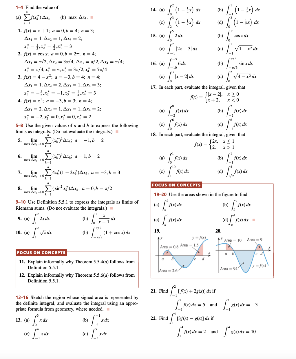 1-4 Find the value of
(a)
Σf(x) Axx
(b) max Axk.
k=1
1. f(x) = x + 1; a = 0,b= 4; n = 3;
Ax₁ = 1, Ax₂ = 1, Ax3 = 2;
x₁ = x₂ = x3 = 3
2. f(x) = cos x; a = 0, b = 2π; n = 4;
Ax₁ = π/2, Ax₂ = 3/4, Ax3 = π/2, Ax4 = π/4;
x₁ = π/4, x₂ = π, x3 = 3π/2₁x₁ = 7π/4
3. f(x) = 4x²; a = −3, b = 4; n = 4;
Ax₁ = 1, Ax2 = 2, Ax3 = 1, Ax4 = 3;
x₁ = -2, x₂ =
-1, x3* = 1,x4 = 3
4. f(x) = x³; a =
−3, b = 3; n = 4;
Ax₁ = 2, A.x2 = 1, Ax3 = 1, Ax4 = 2;
x₁ = -2, x₂ = 0, x3 =0, x=2
5-8 Use the given values of a and b to express the following
limits as integrals. (Do not evaluate the integrals.)
5.
lim
Σ(x)²Axx; a=-1, b = 2
max Δ.Χ. -1 0
k=1
6.
lim
[(x)³ Axk; a = 1, b = 2
max Ax → 04
k=1
7. lim
4x (1-3x)Axk; a = -3, b=3
8. lim
(sin²x)Axx; a = 0,b= π/2
max Ax → 0
9-10 Use Definition 5.5.1 to express the integrals as limits of
Riemann sums. (Do not evaluate the integrals.)
9. (a)
2x dx
(b)
• √ √ √ √ x ²
dx
+
• f₁²2x
1²
TT/2
10. (a)
√x dx
(b)
(1 + cos x) dx
-π/2
FOCUS ON CONCEPTS
11. Explain informally why Theorem 5.5.4(a) follows from
Definition 5.5.1.
12. Explain informally why Theorem 5.5.6(a) follows from
Definition 5.5.1.
13-16 Sketch the region whose signed area is represented by
the definite integral, and evaluate the integral using an appro-
priate formula from geometry, where needed.
13. (a)
T²²
x dx
(b)
[x
(c)
» [₁
x dx
1 L¸ x d
-5
max Ax0
k=1
(d)
x dx
14. (a)
(b)
[² (1-x) dx
[² (1 – ½x) dx
› [²₁ (1 - 1x) dx
(1-x) dx
(c)
(d)
15. (a)
2 dx
(b)
COS.
cos x dx
(c)
1₁
|2x - 3| dx
(d)
√1-x² dx
16. (a)
[
6 dx
(b)
sin x dx
(c)
S² |x2| dx
(d)
[²
√4x² dx
17. In each part, evaluate the integral, given that
Sx-2,
f(x) =
x>0
x < 0
1x + 2,
(a)
I fo
(b)
1500
f(x) dx
(c)
[ Fox
f(x) dx
(d) [ f(x) dx
18. In each part, evaluate the integral, given that
f(x) = { 2x
(2x, x≤1
x > 1
f(x) dx
(b)
(a) [
[ f(x) dx
[ f(x)
f₁fx
(c)
(d)
FOCUS ON CONCEPTS
19-20 Use the areas shown in the figure to find
(a)
fre
f(x) dx
(b)
›) [ f(x) dx
(d) ["f(x) dx.
(c)
[ f(x) dx
19.
AV
Area=0.8 Area = 1.5.
a b
Area = 2.6
f(x) dx
21. Find
22. Find
L
1²,50
5₁
y = f(x)
X
/c d
[f(x) + 2g(x)] dx if
f(x) dx = 5 and
[3f(x) = g(x)] dx if
*f(x) dx = 2 and
1₁
T/3
f(x) dx
f(x) dx
20.
AY Area = 10
TA
a b
Area 941
1₁86
[*8(x)
Area 9
y = f(x)
g(x) dx = -3
g(x) dx = 10
X