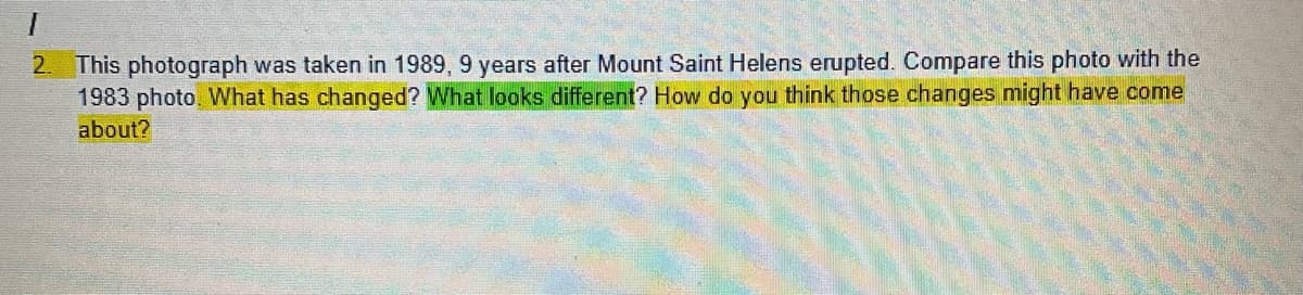 This photograph was taken in 1989, 9 years after Mount Saint Helens erupted. Compare this photo with the
1983 photo. WNhat has changed? What looks different? How do you think those changes might have come
2.
about?
