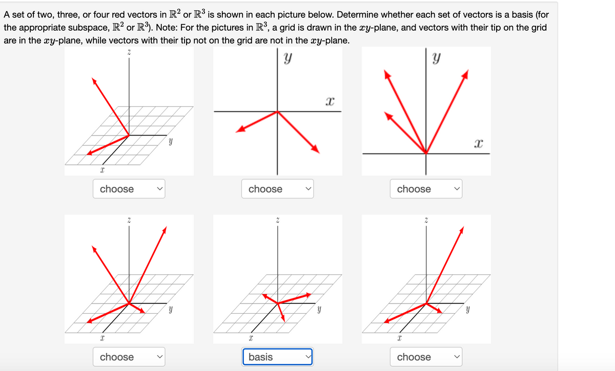 A set of two, three, or four red vectors in R² or R³ is shown in each picture below. Determine whether each set of vectors is a basis (for
the appropriate subspace, R? or R³). Note: For the pictures in R³, a grid is drawn in the xy-plane, and vectors with their tip on the grid
are in the æy-plane, while vectors with their tip not on the grid are not in the æy-plane.
choose
choose
choose
choose
basis
choose

