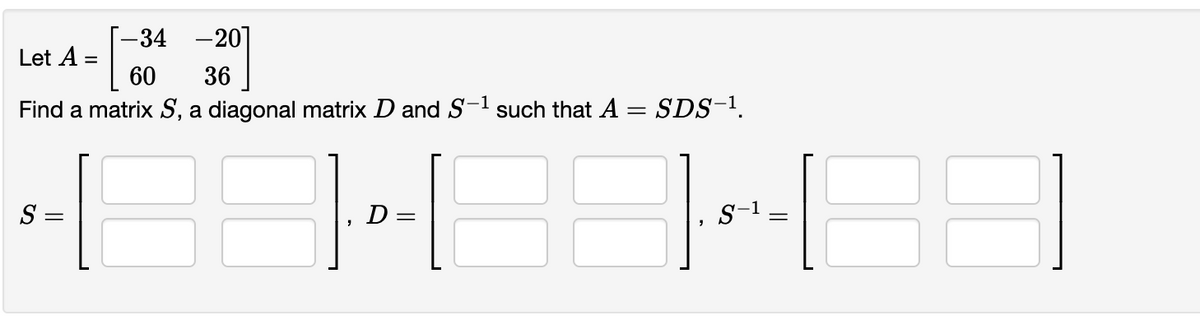 -34 -20]
Let A =
60
36
Find a matrix S, a diagonal matrix D and S-1 such that A = SDS-1.
S
D =
S-1:
||
||
