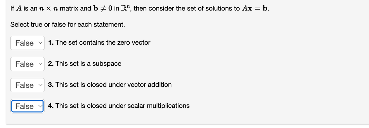 If A is an n x n matrix and b + 0 in R", then consider the set of solutions to Ax = b.
Select true or false for each statement.
False v
1. The set contains the zero vector
False v
2. This set is a subspace
False v
3. This set is closed under vector addition
False
4. This set is closed under scalar multiplications
