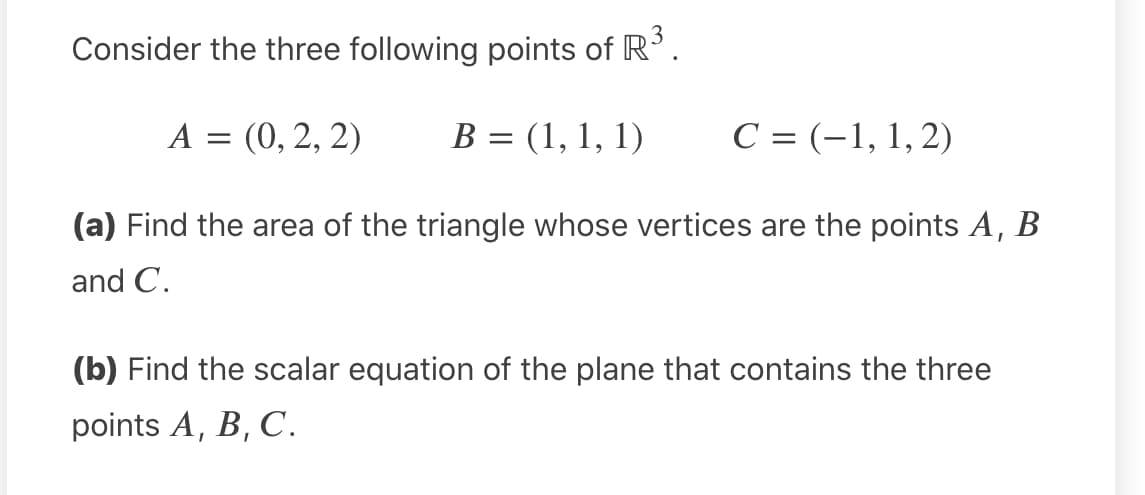 Consider the three following points of R'.
A = (0, 2, 2)
B = (1, 1, 1)
C = (-1, 1, 2)
(a) Find the area of the triangle whose vertices are the points A, B
and C.
(b) Find the scalar equation of the plane that contains the three
points A, B, C.
