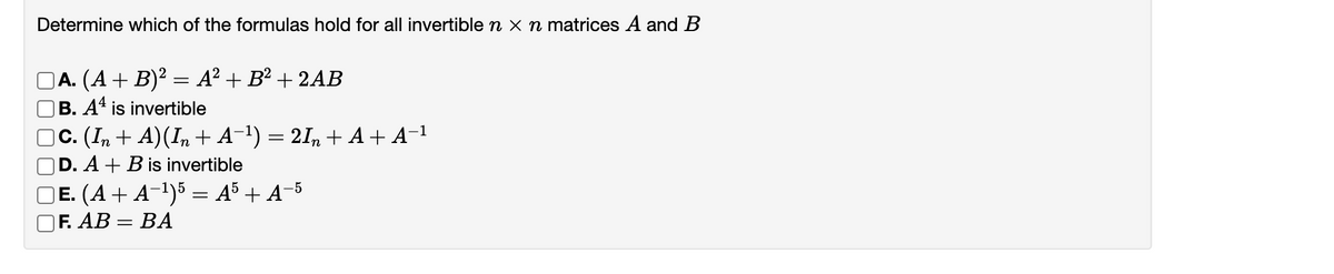 Determine which of the formulas hold for all invertible n x n matrices A and B
A. (A+ B)² = A? + B² + 2AB
|B. Aª is invertible
C. (In + A)(In + A¬1) = 2I, + A+ A-1
D. A + B is invertible
E. (A+ A-1)5 = A5 + A¬5
|F. AB
ВА
