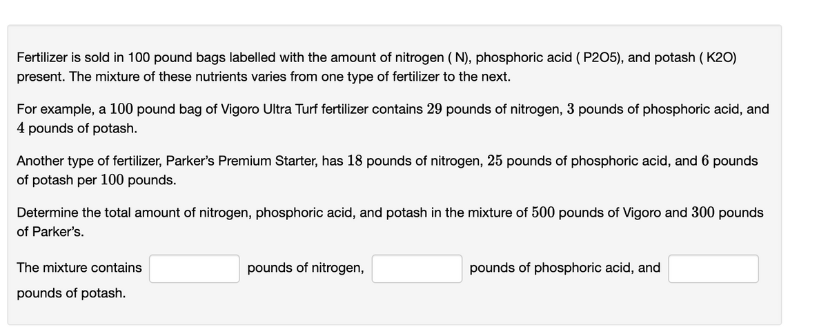 Fertilizer is sold in 100 pound bags labelled with the amount of nitrogen ( N), phosphoric acid ( P205), and potash ( K20)
present. The mixture of these nutrients varies from one type of fertilizer to the next.
For example, a 100 pound bag of Vigoro Ultra Turf fertilizer contains 29 pounds of nitrogen, 3 pounds of phosphoric acid, and
4 pounds of potash.
Another type of fertilizer, Parker's Premium Starter, has 18 pounds of nitrogen, 25 pounds of phosphoric acid, and 6 pounds
of potash per 100 pounds.
Determine the total amount of nitrogen, phosphoric acid, and potash in the mixture of 500 pounds of Vigoro and 300 pounds
of Parker's.
The mixture contains
pounds of nitrogen,
pounds of phosphoric acid, and
pounds of potash.
