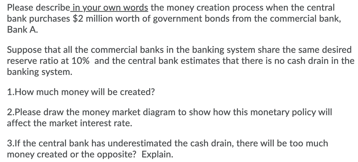 Please describe in your own words the money creation process when the central
bank purchases $2 million worth of government bonds from the commercial bank,
Bank A.
Suppose that all the commercial banks in the banking system share the same desired
reserve ratio at 10% and the central bank estimates that there is no cash drain in the
banking system.
1.How much money will be created?
2.Please draw the money market diagram to show how this monetary policy will
affect the market interest rate.
3.lf the central bank has underestimated the cash drain, there will be too much
money created or the opposite? Explain.
