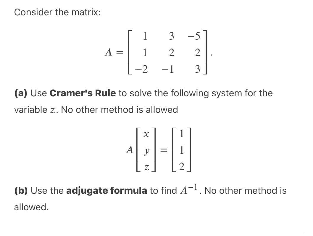 Consider the matrix:
1
3
-5
A
1
2
2
-2
-1
3
(a) Use Cramer's Rule to solve the following system for the
variable z. No other method is allowed
A y
Z.
(b) Use the adjugate formula to find A¬. No other method is
allowed.
