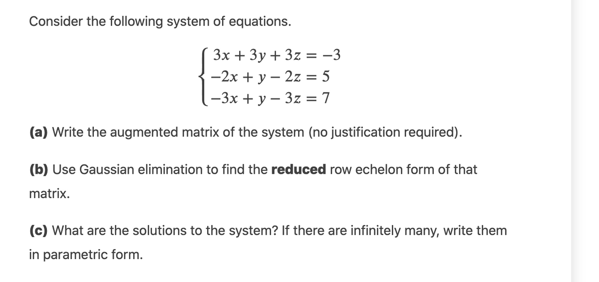 Consider the following system of equations.
3x + 3y + 3z = -3
||
-2x + y – 2z = 5
-3x + y – 3z = 7
(a) Write the augmented matrix of the system (no justification required).
(b) Use Gaussian elimination to find the reduced row echelon form of that
matrix.
(c) What are the solutions to the system? If there are infinitely many, write them
in parametric form.
