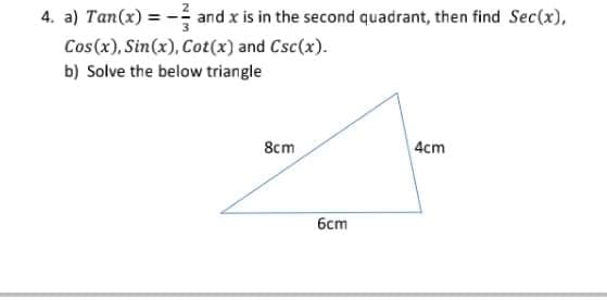 4. a) Tan(x) =
and x is in the second quadrant, then find Sec(x),
Cos(x), Sin(x), Cot(x) and Csc(x).
b) Solve the below triangle
8cm
| 4cm
6cm
