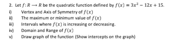 2. Let f:R – R be the quadratic function defined by f(x) = 3x² – 12x + 15.
i)
Vertex and Axis of Symmetry of f(x)
The maximum or minimum value of f(x)
ii)
%3D
i)
Intervals where f(x) is increasing or decreasing.
iv)
Domain and Range of f(x)
v)
Draw graph of the function (Show intercepts on the graph)
