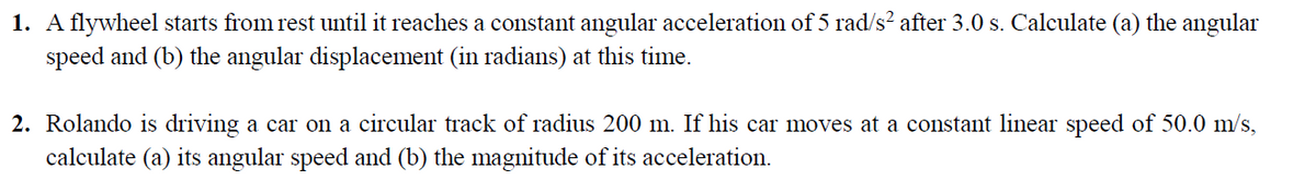 1. A flywheel starts from rest until it reaches a constant angular acceleration of 5 rad/s? after 3.0 s. Calculate (a) the angular
speed and (b) the angular displacement (in radians) at this time.
2. Rolando is driving a car on a circular track of radius 200 m. If his car moves at a constant linear speed of 50.0 m/s,
calculate (a) its angular speed and (b) the magnitude of its acceleration.
