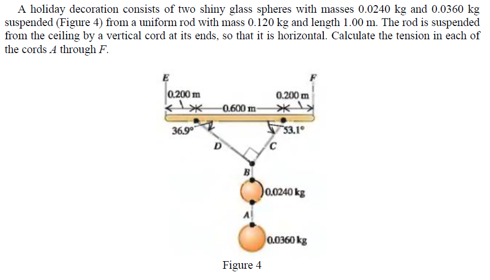 A holiday decoration consists of two shiny glass spheres with masses 0.0240 kg and 0.0360 kg
suspended (Figure 4) from a uniform rod with mass 0.120 kg and length 1.00 m. The rod is suspended
from the ceiling by a vertical cord at its ends, so that it is horizontal. Calculate the tension in each of
the cords A through F.
E
0.200 m
0.200 m
0.600 m
36.9°
53.1
0.0240 kg
0.0360 kg
Figure 4
