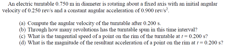 An electric turntable 0.750 m in diameter is rotating about a fixed axis with an initial angular
velocity of 0.250 rev/s and a constant angular acceleration of 0.900 rev/s².
(a) Compute the angular velocity of the turntable after 0.200 s.
(b) Through how many revolutions has the turntable spun in this time interval?
(c) What is the tangential speed of a point on the rim of the turntable at t= 0.200 s?
(d) What is the magnitude of the resultant acceleration of a point on the rim at t= 0.200 s?
