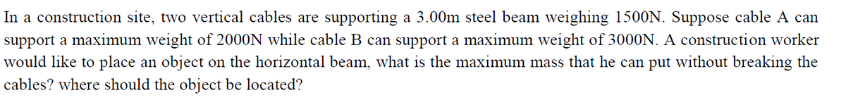 In a construction site, two vertical cables are supporting a 3.00m steel beam weighing 1500N. Suppose cable A can
support a maximum weight of 2000N while cable B can support a maximum weight of 3000N. A construction worker
would like to place an object on the horizontal beam, what is the maximum mass that he can put without breaking the
cables? where should the object be located?
