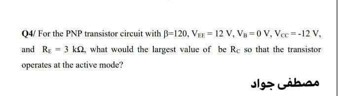 Q4/ For the PNP transistor circuit with B=120, VEE = 12 V, VB = 0 V, Vcc = -12 V,
and RE = 3 k2, what would the largest value of be Rc so that the transistor
operates at the active mode?
مصطفى جواد
