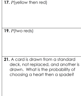 17. P(yellow then red)
19. P(two reds)
21. A card is drawn from a standard
deck, not replaced, and another is
drawn. What is the probability of
choosing a heart then a spade?