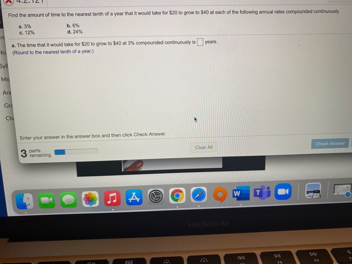 Find the amount of time to the nearest tenth of a year that it would take for $20 to grow to $40 at each of the following annual rates compounded continuously.
a. 3%
b. 6%
d. 24%
С. 12%
PR
a. The time that it would take for $20 to grow to $40 at 3% compounded continuously is
Hol
years.
(Round to the nearest tenth of a year.)
Sll
Ma
An
Gra
Cha
Enter your answer in the answer box and then click Check Answer.
Check Answer
parts
remaining
Clear All
MacBook Air
DII
F8
F9
