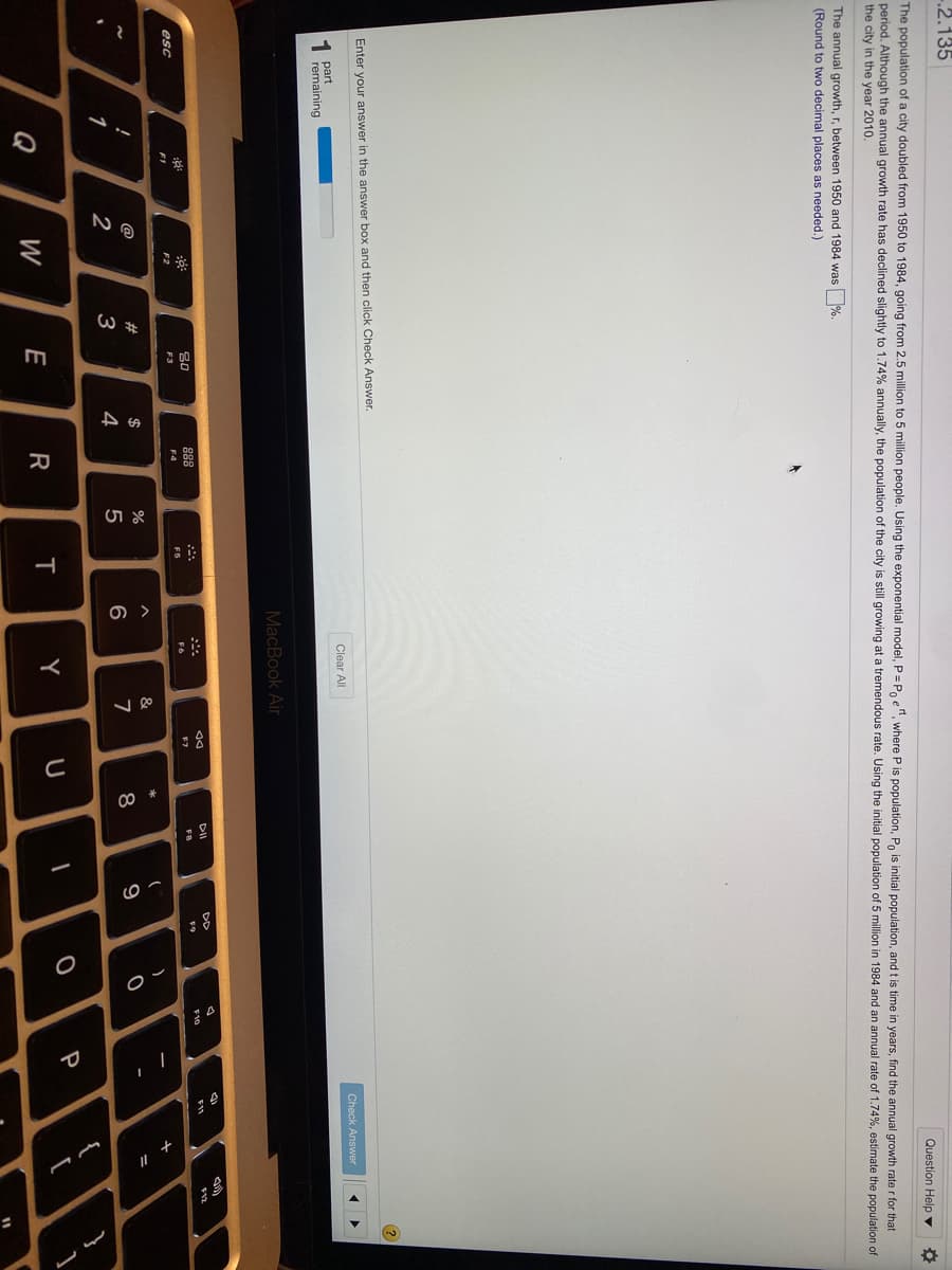 -.2.135
Question Help v
The population of a city doubled from 1950 to 1984, going from 2.5 million to 5 million people. Using the exponential model, P = Po e", where P is population, Po is initial population, and t is time in years, find the annual growth rate r for that
period. Although the annual growth rate has declined slightly to 1.74% annually, the population of the city is still growing at a tremendous rate. Using the initial population of 5 million in 1984 and an annual rate of 1.74%, estimate the population of
the city in the year 2010.
The annual growth, r, between 1950 and 1984 was %.
(Round to two decimal places as needed.)
Enter your answer in the answer box and then click Check Answer.
Check Answer
Clear All
part
remaining
MacBook Air
DD
88
F10
80
F6
FS
esc
F3
F4
F2
F1
@
#
$
6
8
1
2
3
4
P
Q
W
E
T
Y
