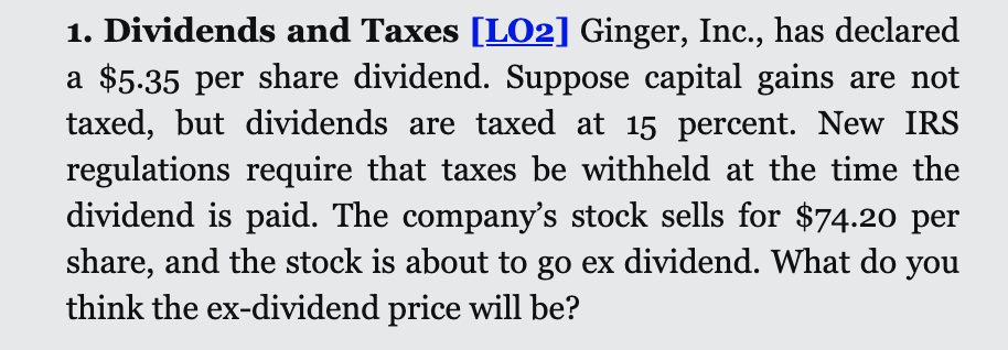 1. Dividends and Taxes [LO2] Ginger, Inc., has declared
a $5.35 per share dividend. Suppose capital gains are not
taxed, but dividends are taxed at 15 percent. New IRS
regulations require that taxes be withheld at the time the
dividend is paid. The company's stock sells for $74.20 per
share, and the stock is about to go ex dividend. What do you
think the ex-dividend price will be?
