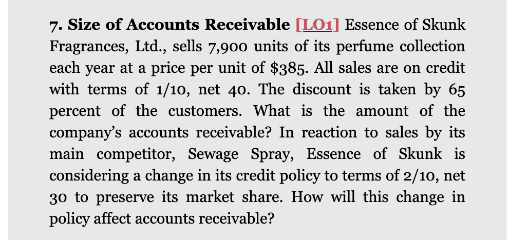 7. Size of Accounts Receivable [LO1] Essence of Skunk
Fragrances, Ltd., sells 7,900 units of its perfume collection
each year at a price per unit of $385. All sales are on credit
with terms of 1/10, net 40. The discount is taken by 65
percent of the customers. What is the amount of the
company's accounts receivable? In reaction to sales by its
main competitor, Sewage Spray, Essence of Skunk is
considering a change in its credit policy to terms of 2/10, net
30 to preserve its market share. How will this change in
policy affect accounts receivable?
