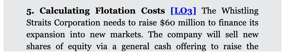 5. Calculating Flotation Costs [LO3] The Whistling
Straits Corporation needs to raise $60 million to finance its
expansion into new markets. The company will sell new
shares of equity via a general cash offering to raise the
