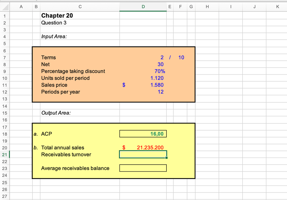 A
C
E
F
G
H
J
K
1
Chapter 20
2
Question 3
3
4
Input Area:
6.
7
Terms
2 /
10
8
Net
30
Percentage taking discount
Units sold per period
Sales price
Periods per year
9.
70%
10
1.120
11
$
1.580
12
12
13
14
15
Output Area:
16
17
18
а. АСР
16,00
19
20
b. Total annual sales
$
21.235.200
21
Receivables turnover
22
23
Average receivables balance
24
25
26
27
