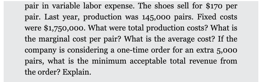 pair in variable labor expense. The shoes sell for $170 per
pair. Last year, production was 145,000 pairs. Fixed costs
were $1,750,000. What were total production costs? What is
the marginal cost per pair? What is the average cost? If the
company is considering a one-time order for an extra 5,000
pairs, what is the minimum acceptable total revenue from
the order? Explain.
