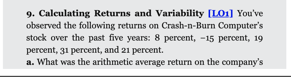 9. Calculating Returns and Variability [LO1] You've
observed the following returns on Crash-n-Burn Computer's
stock over the past five years: 8 percent, -15 percent, 19
percent, 31 percent, and 21 percent.
a. What was the arithmetic average return on the company's
