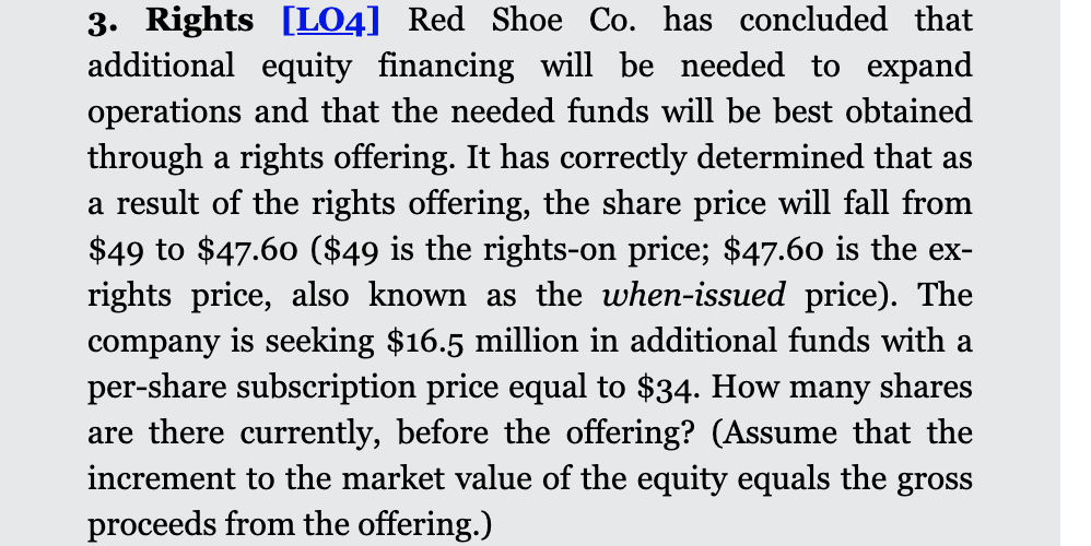 3. Rights [LO4] Red Shoe Co. has concluded that
additional equity financing will be needed to expand
operations and that the needed funds will be best obtained
through a rights offering. It has correctly determined that as
a result of the rights offering, the share price will fall from
$49 to $47.60 ($49 is the rights-on price; $47.60 is the ex-
rights price, also known as the when-issued price). The
company is seeking $16.5 million in additional funds with a
per-share subscription price equal to $34. How many shares
are there currently, before the offering? (Assume that the
increment to the market value of the equity equals the gross
proceeds from the offering.)
