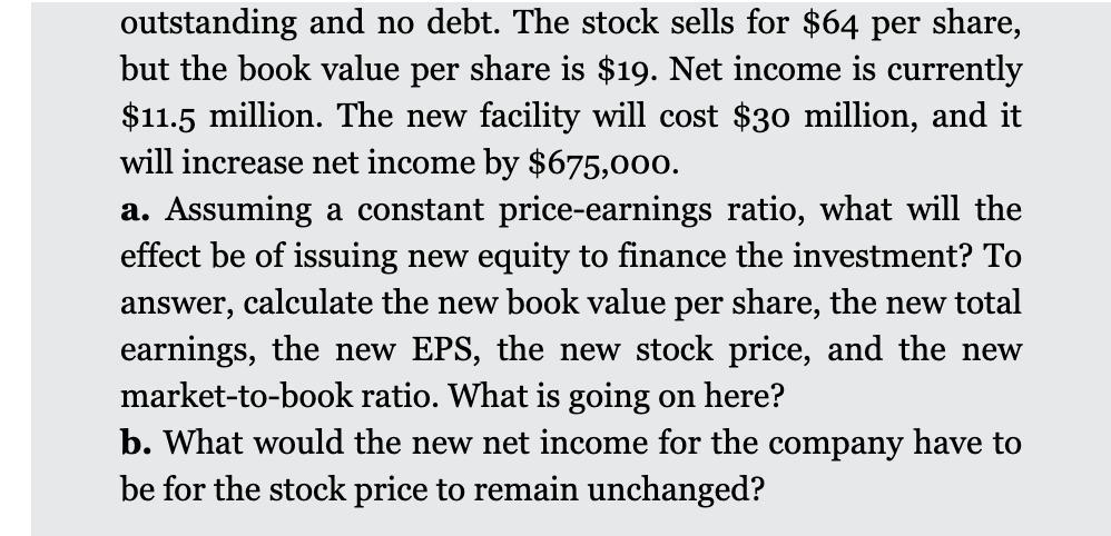 outstanding and no debt. The stock sells for $64 per share,
but the book value per share is $19. Net income is currently
$11.5 million. The new facility will cost $30 million, and it
will increase net income by $675,000.
a. Assuming a constant price-earnings ratio, what will the
effect be of issuing new equity to finance the investment? To
answer, calculate the new book value per share, the new total
earnings, the new EPS, the new stock price, and the new
market-to-book ratio. What is going on here?
b. What would the new net income for the company have to
be for the stock price to remain unchanged?
