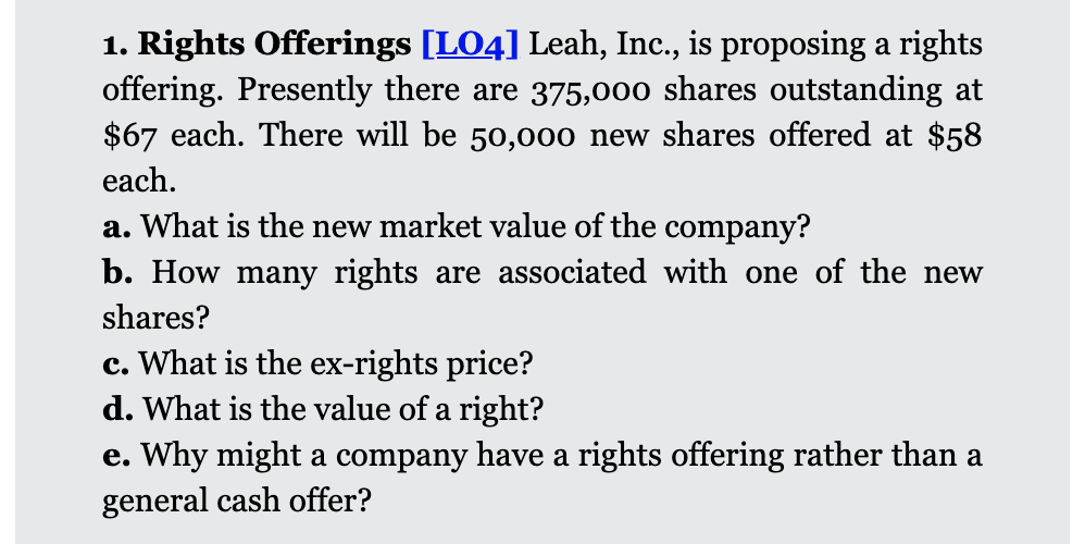 1. Rights Offerings [LO4] Leah, Inc., is proposing a rights
offering. Presently there are 375,000 shares outstanding at
$67 each. There will be 50,000 new shares offered at $58
each.
a. What is the new market value of the company?
b. How many rights are associated with one of the new
shares?
c. What is the ex-rights price?
d. What is the value of a right?
e. Why might a company have a rights offering rather than a
general cash offer?
