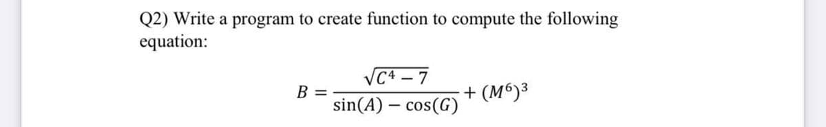Q2) Write a program to create function to compute the following
equation:
VC4 – 7
B =
sin(A) – cos(G)
+ (M6)³

