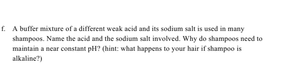 f. A buffer mixture of a different weak acid and its sodium salt is used in many
shampoos. Name the acid and the sodium salt involved. Why do shampoos need to
maintain a near constant pH? (hint: what happens to your hair if shampoo is
alkaline?)
