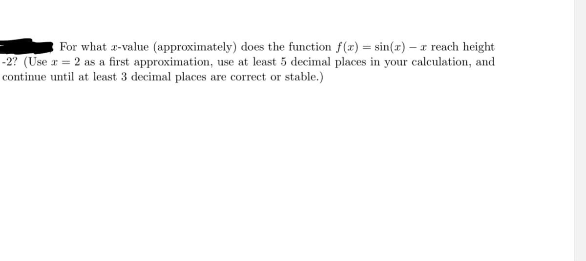 For what r-value (approximately) does the function f(x) = sin(x) – x reach height
-2? (Use x = 2 as a first approximation, use at least 5 decimal places in your calculation, and
continue until at least 3 decimal places are correct or stable.)
