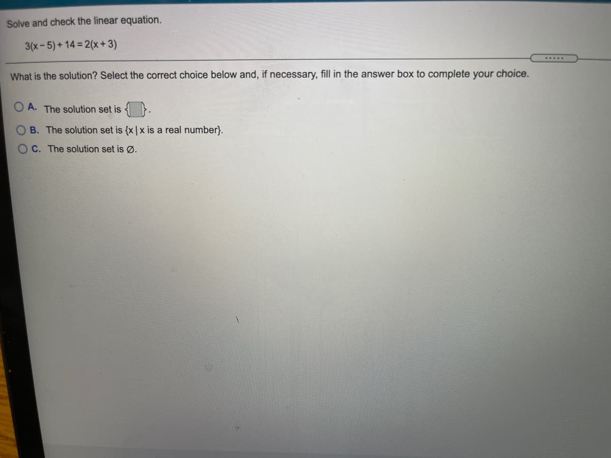 Solve and check the linear equation.
3(x-5)+14 2(x+3)
.....
What is the solution? Select the correct choice below and, if necessary, fill in the answer box to complete your choice.
O A. The solution set is
B. The solution set is {x |x is a real number}.
O C. The solution set is Ø.
O O
