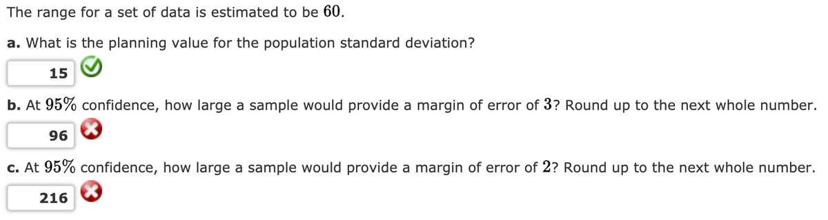 The range for a set of data is estimated to be 60.
a. What is the planning value for the population standard deviation?
15
b. At 95% confidence, how large a sample would provide a margin of error of 3? Round up to the next whole number.
96
c. At 95% confidence, how large a sample would provide a margin of error of 2? Round up to the next whole number.
216
