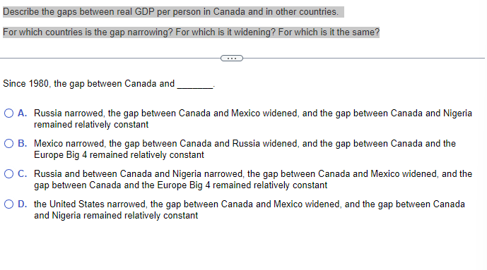 Describe the gaps between real GDP per person in Canada and in other countries.
For which countries is the gap narrowing? For which is it widening? For which is it the same?
Since 1980, the gap between Canada and
O A. Russia narrowed, the gap between Canada and Mexico widened, and the gap between Canada and Nigeria
remained relatively constant
O B. Mexico narrowed, the gap between Canada and Russia widened, and the gap between Canada and the
Europe Big 4 remained relatively constant
O C. Russia and between Canada and Nigeria narrowed, the gap between Canada and Mexico widened, and the
gap between Canada and the Europe Big 4 remained relatively constant
O D. the United States narrowed, the gap between Canada and Mexico widened, and the gap between Canada
and Nigeria remained relatively constant