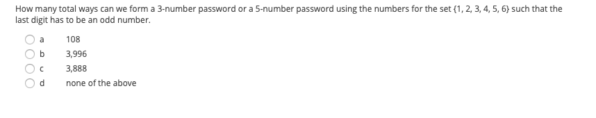 How many total ways can we form a 3-number password or a 5-number password using the numbers for the set {1, 2, 3, 4, 5, 6} such that the
last digit has to be an odd number.
a
108
b
3,996
3,888
d
none of the above

