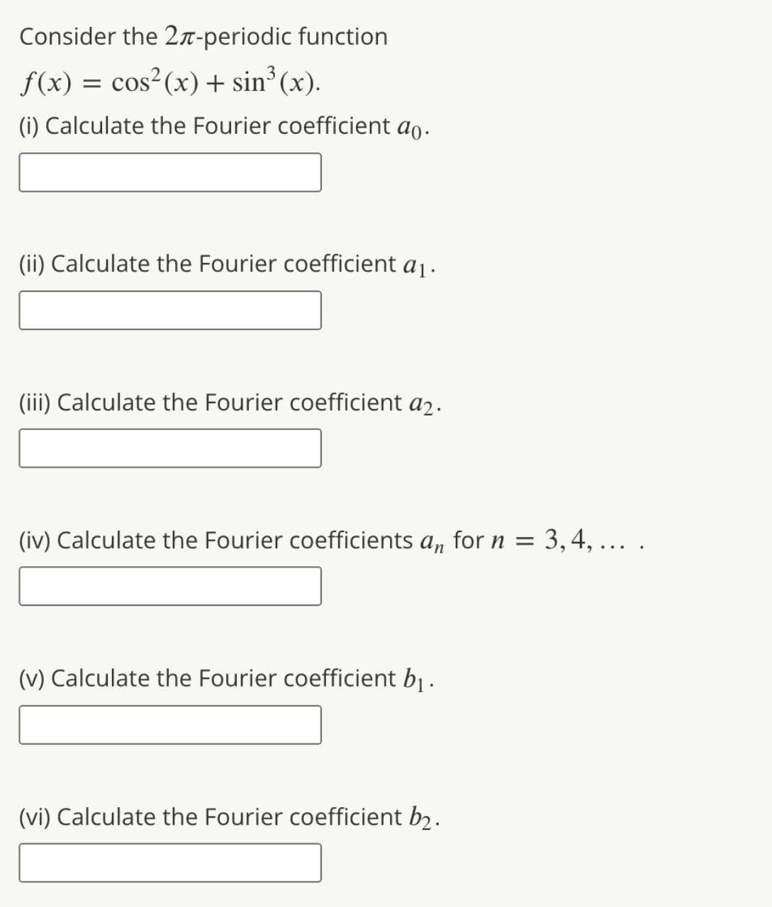 Consider the 2n-periodic function
f(x) = cos²(x) + sin° (x).
(i) Calculate the Fourier coefficient ao.
(ii) Calculate the Fourier coefficient a1.
(iii) Calculate the Fourier coefficient a2.
(iv) Calculate the Fourier coefficients a, for n =
3, 4, ...
(v) Calculate the Fourier coefficient b.
(vi) Calculate the Fourier coefficient b2.
