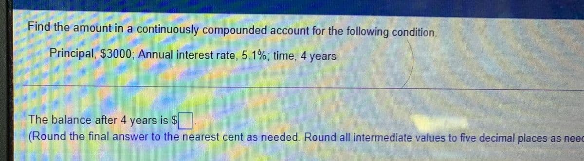 Find the amount in a continuously compounded account for the following condition.
Principal, $3000; Annual interest rate, 5.1%, time, 4 years
The balance after 4 years is $
(Round the final answer to the nearest cent as needed. Round all intermediate values to five decimal places as neec
