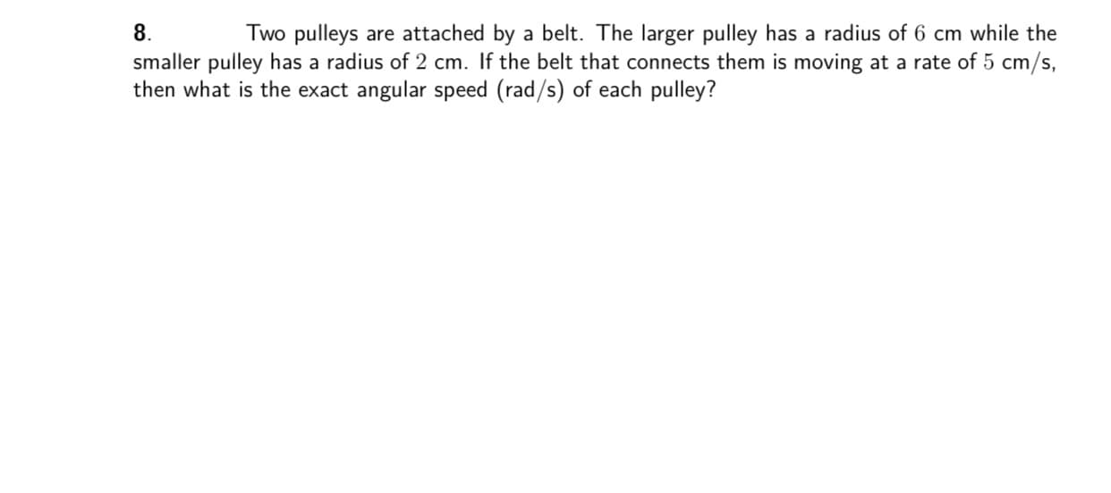 8.
Two pulleys are attached by a belt. The larger pulley has a radius of 6 cm while the
smaller pulley has a radius of 2 cm. If the belt that connects them is moving at a rate of 5 cm/s,
then what is the exact angular speed (rad/s) of each pulley?
