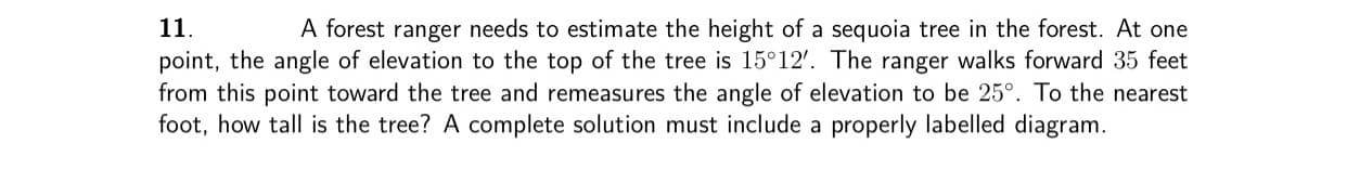 11.
A forest ranger needs to estimate the height of a sequoia tree in the forest. At one
point, the angle of elevation to the top of the tree is 15°12'. The ranger walks forward 35 feet
from this point toward the tree and remeasures the angle of elevation to be 25°. To the nearest
foot, how tall is the tree? A complete solution must include a properly labelled diagram.
