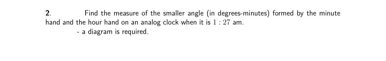 2.
Find the measure of the smaller angle (in degrees-minutes) formed by the minute
hand and the hour hand on an analog clock when it is 1: 27 am.
- a diagram is required.
