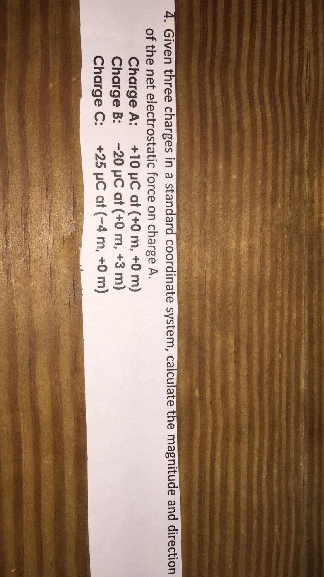 4. Given three charges in a standard coordinate system, calculate the magnitude and direction
of the net electrostatic force on charge A.
+10 µC at (+0 m, +0 m)
-20 µC at (+0 m, +3 m)
+25 µC at (-4 m, +0 m)
Charge A:
Charge B:
Charge C:
